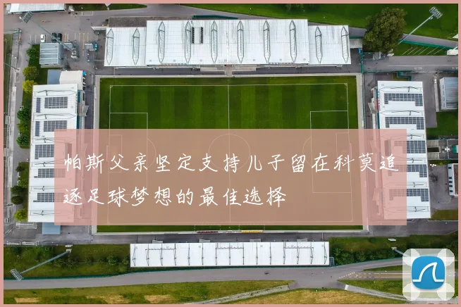 帕斯父亲坚定支持儿子留在科莫追逐足球梦想的最佳选择