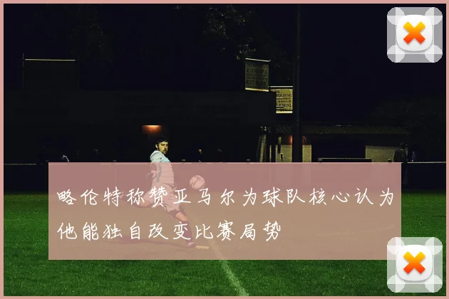 略伦特称赞亚马尔为球队核心认为他能独自改变比赛局势