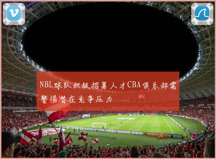 NBL球队积极招募人才CBA俱乐部需警惕潜在竞争压力