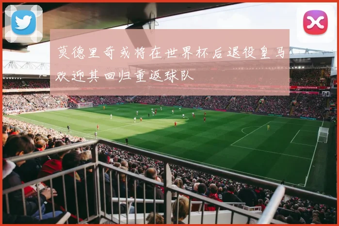莫德里奇或将在世界杯后退役皇马欢迎其回归重返球队