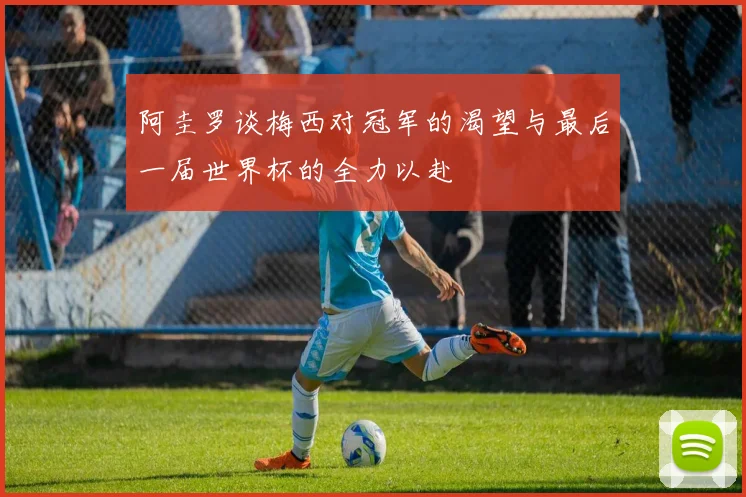 阿圭罗谈梅西对冠军的渴望与最后一届世界杯的全力以赴