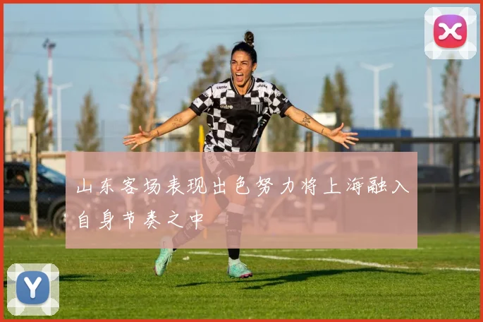 山东客场表现出色努力将上海融入自身节奏之中
