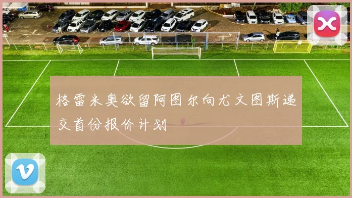 格雷米奥欲留阿图尔向尤文图斯递交首份报价计划