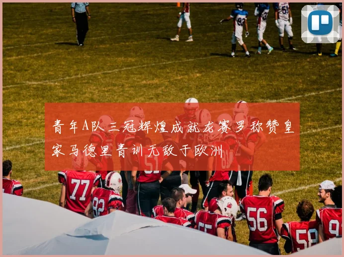 青年A队三冠辉煌成就龙赛罗称赞皇家马德里青训无敌于欧洲