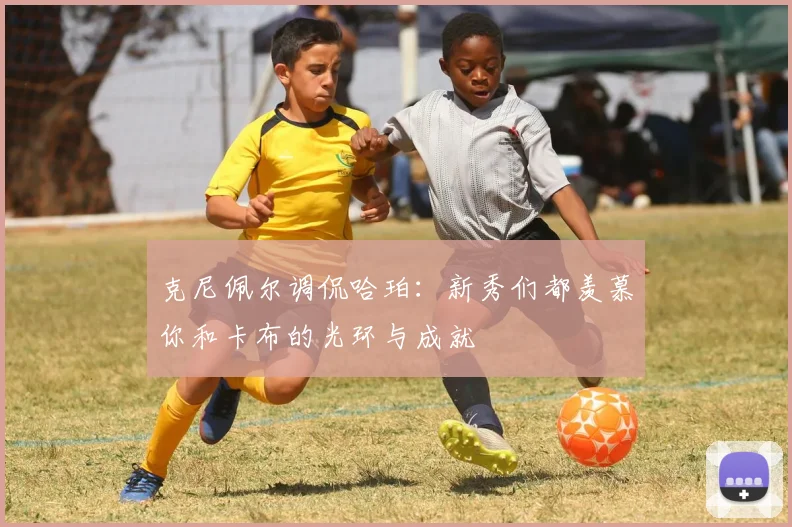 克尼佩尔调侃哈珀：新秀们都羡慕你和卡布的光环与成就