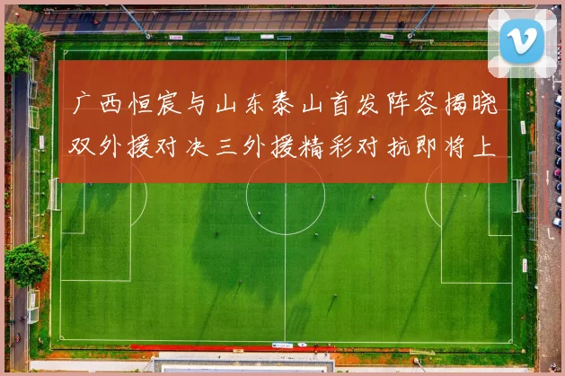 广西恒宸与山东泰山首发阵容揭晓双外援对决三外援精彩对抗即将上演