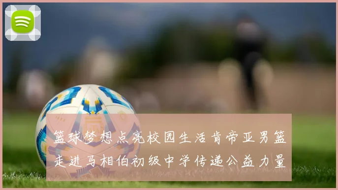 篮球梦想点亮校园生活肯帝亚男篮走进马相伯初级中学传递公益力量