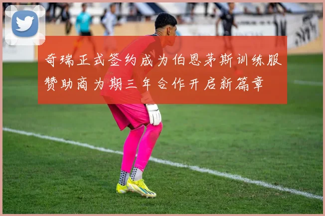 奇瑞正式签约成为伯恩茅斯训练服赞助商为期三年合作开启新篇章