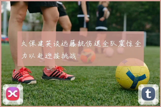久保建英谈远藤航伤退全队震惊全力以赴迎接挑战