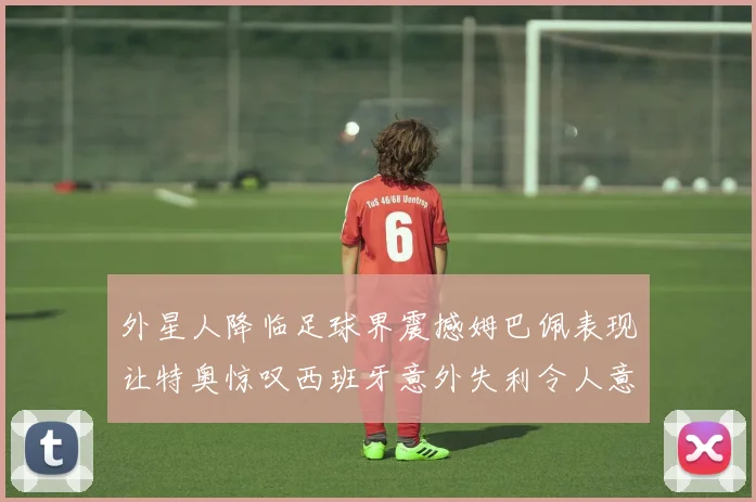 外星人降临足球界震撼姆巴佩表现让特奥惊叹西班牙意外失利令人意外