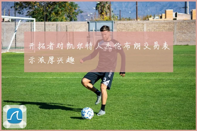 开拓者对凯尔特人杰伦布朗交易表示浓厚兴趣