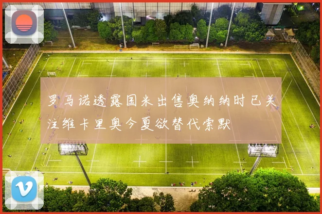 罗马诺透露国米出售奥纳纳时已关注维卡里奥今夏欲替代索默