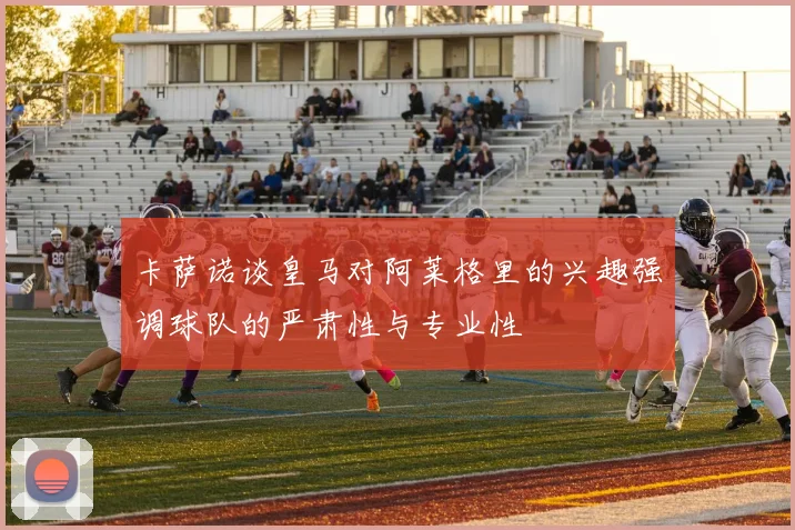 卡萨诺谈皇马对阿莱格里的兴趣强调球队的严肃性与专业性