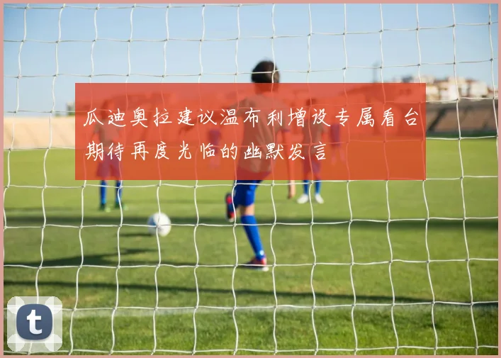 瓜迪奥拉建议温布利增设专属看台期待再度光临的幽默发言