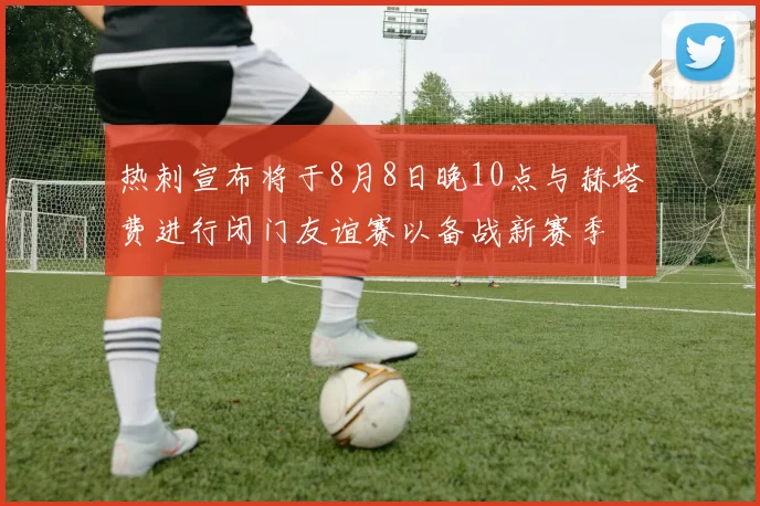 热刺宣布将于8月8日晚10点与赫塔费进行闭门友谊赛以备战新赛季