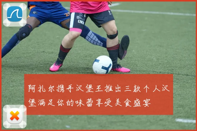 阿扎尔携手汉堡王推出三款个人汉堡满足你的味蕾享受美食盛宴