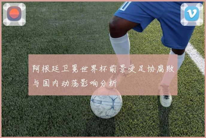 阿根廷卫冕世界杯前景受足协腐败与国内动荡影响分析