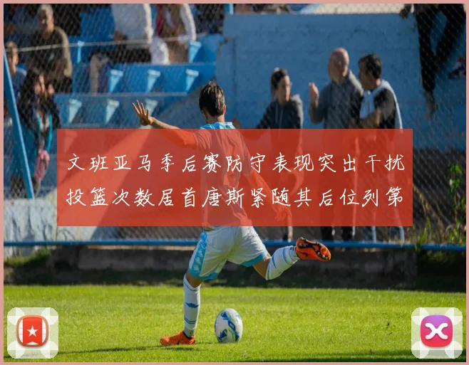 文班亚马季后赛防守表现突出干扰投篮次数居首唐斯紧随其后位列第五