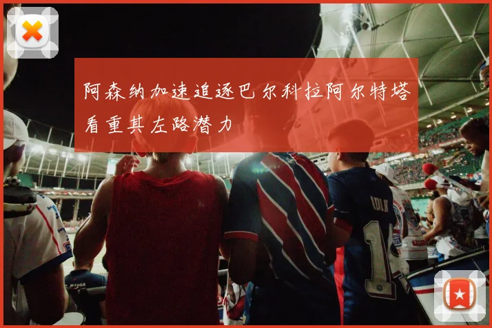 阿森纳加速追逐巴尔科拉阿尔特塔看重其左路潜力