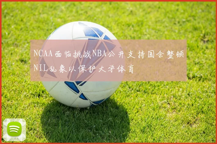 NCAA面临挑战NBA公开支持国会整顿NIL乱象以保护大学体育